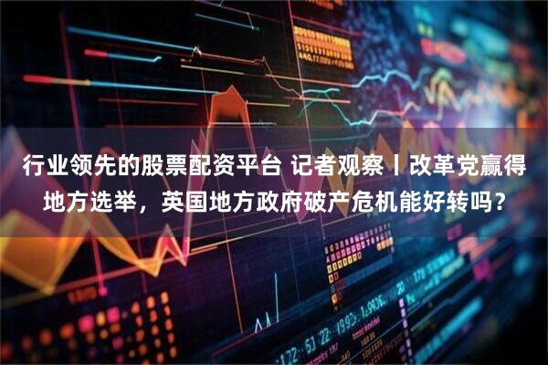 行业领先的股票配资平台 记者观察丨改革党赢得地方选举，英国地方政府破产危机能好转吗？