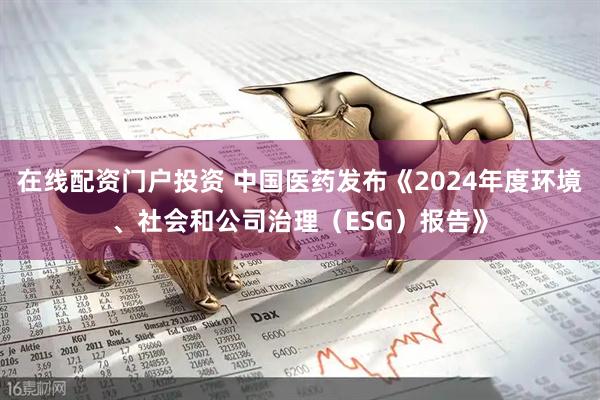 在线配资门户投资 中国医药发布《2024年度环境、社会和公司治理（ESG）报告》