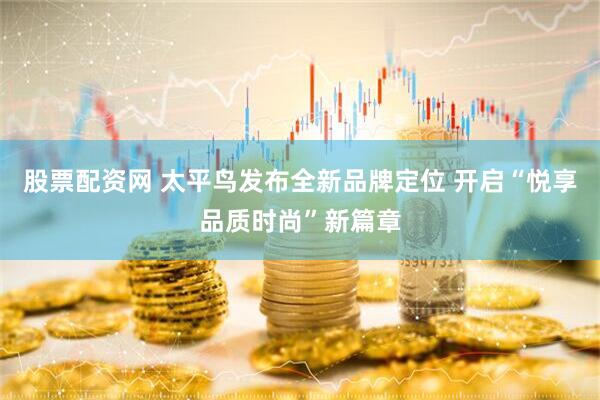 股票配资网 太平鸟发布全新品牌定位 开启“悦享品质时尚”新篇章