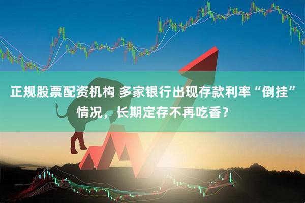 正规股票配资机构 多家银行出现存款利率“倒挂”情况，长期定存不再吃香？