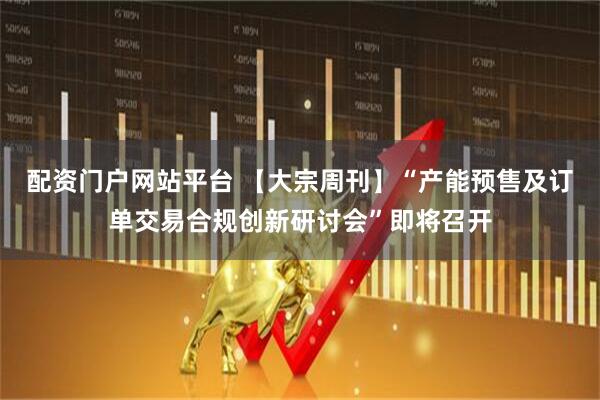 配资门户网站平台 【大宗周刊】“产能预售及订单交易合规创新研讨会”即将召开