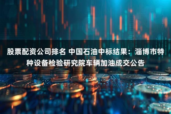 股票配资公司排名 中国石油中标结果：淄博市特种设备检验研究院车辆加油成交公告