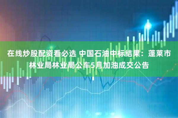 在线炒股配资看必选 中国石油中标结果：蓬莱市林业局林业局公车5月加油成交公告