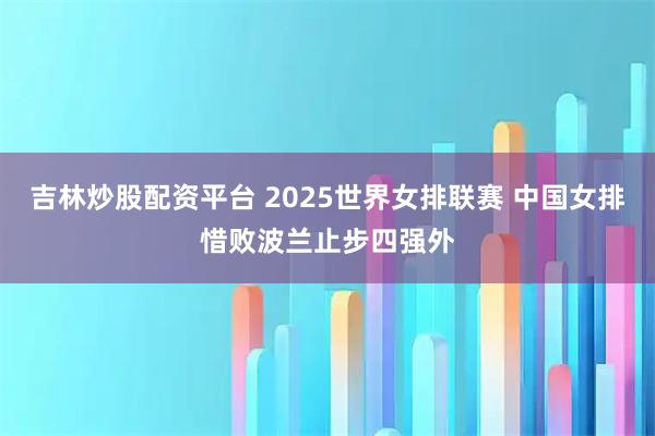 吉林炒股配资平台 2025世界女排联赛 中国女排惜败波兰止步四强外