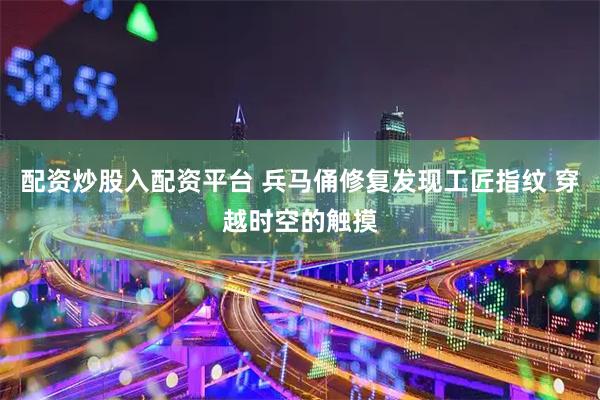 配资炒股入配资平台 兵马俑修复发现工匠指纹 穿越时空的触摸