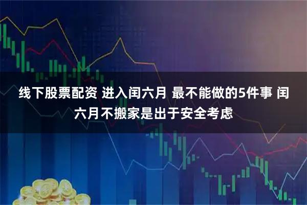 线下股票配资 进入闰六月 最不能做的5件事 闰六月不搬家是出于安全考虑