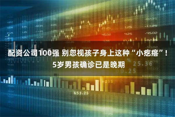 配资公司100强 别忽视孩子身上这种“小疙瘩”! 5岁男孩确诊已是晚期