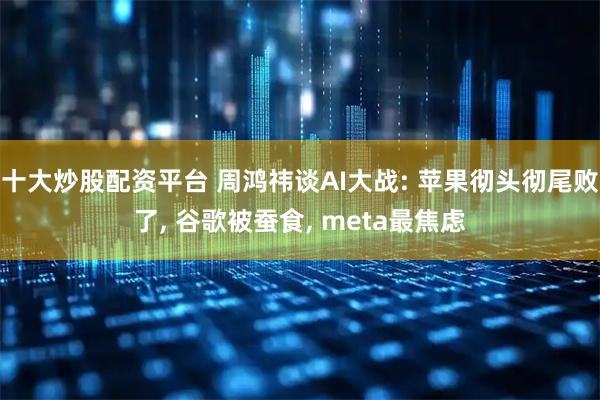 十大炒股配资平台 周鸿祎谈AI大战: 苹果彻头彻尾败了, 谷歌被蚕食, meta最焦虑