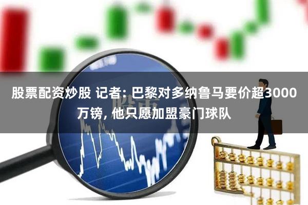 股票配资炒股 记者: 巴黎对多纳鲁马要价超3000万镑, 他只愿加盟豪门球队