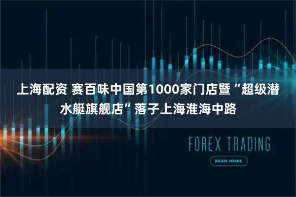 上海配资 赛百味中国第1000家门店暨“超级潜水艇旗舰店”落子上海淮海中路
