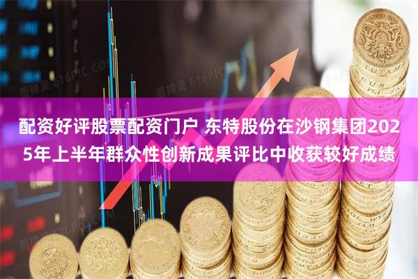 配资好评股票配资门户 东特股份在沙钢集团2025年上半年群众性创新成果评比中收获较好成绩