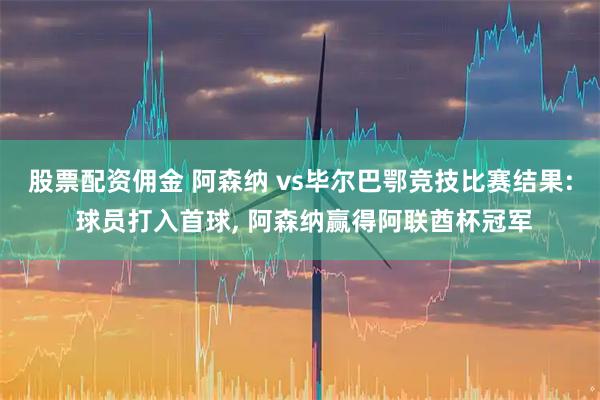 股票配资佣金 阿森纳 vs毕尔巴鄂竞技比赛结果: 球员打入首球, 阿森纳赢得阿联酋杯冠军