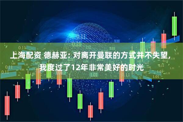上海配资 德赫亚: 对离开曼联的方式并不失望, 我度过了12年非常美好的时光