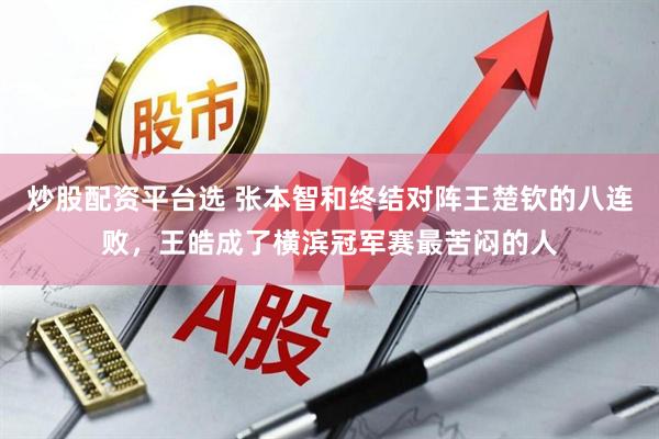 炒股配资平台选 张本智和终结对阵王楚钦的八连败，王皓成了横滨冠军赛最苦闷的人