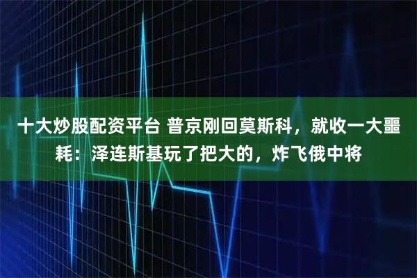 十大炒股配资平台 普京刚回莫斯科，就收一大噩耗：泽连斯基玩了把大的，炸飞俄中将