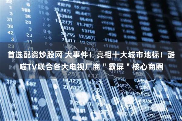 首选配资炒股网 大事件！亮相十大城市地标！酷喵TV联合各大电视厂商＂霸屏＂核心商圈