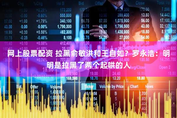 网上股票配资 拉黑俞敏洪和王自如？罗永浩：明明是拉黑了两个起哄的人