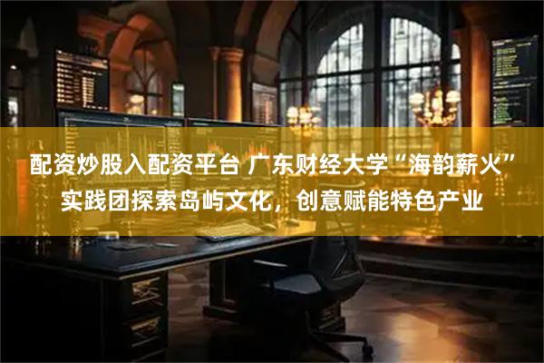 配资炒股入配资平台 广东财经大学“海韵薪火”实践团探索岛屿文化，创意赋能特色产业