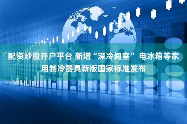 配资炒股开户平台 新增“深冷间室” 电冰箱等家用制冷器具新版国家标准发布