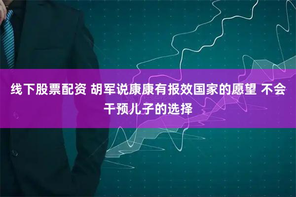 线下股票配资 胡军说康康有报效国家的愿望 不会干预儿子的选择