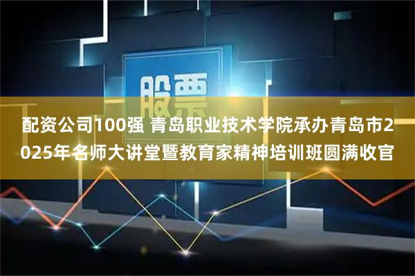 配资公司100强 青岛职业技术学院承办青岛市2025年名师大讲堂暨教育家精神培训班圆满收官