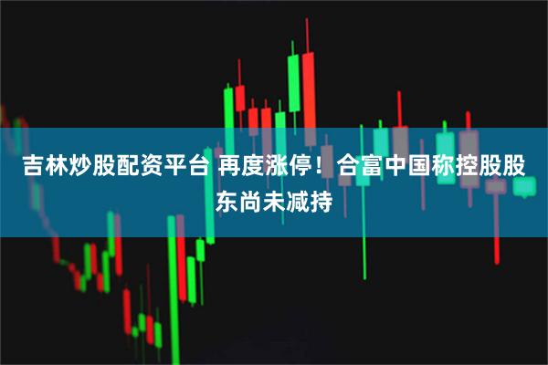 吉林炒股配资平台 再度涨停！合富中国称控股股东尚未减持