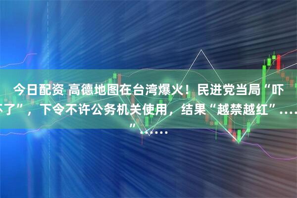 今日配资 高德地图在台湾爆火！民进党当局“吓坏了”，下令不许公务机关使用，结果“越禁越红”……