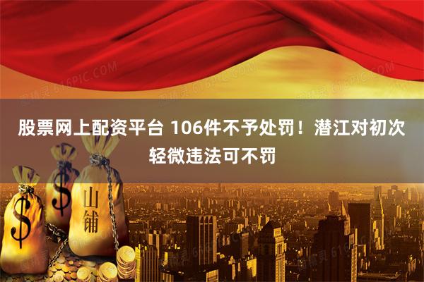 股票网上配资平台 106件不予处罚！潜江对初次轻微违法可不罚