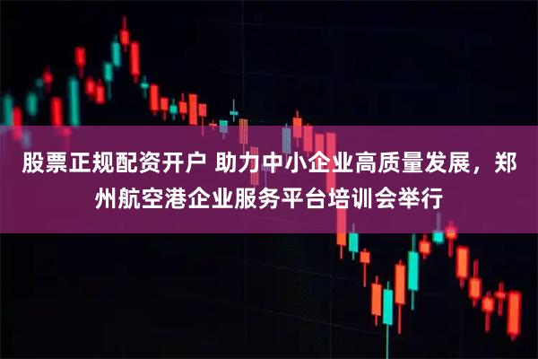 股票正规配资开户 助力中小企业高质量发展，郑州航空港企业服务平台培训会举行