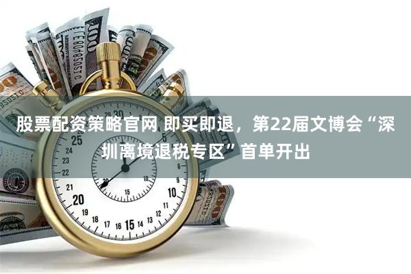 股票配资策略官网 即买即退，第22届文博会“深圳离境退税专区”首单开出