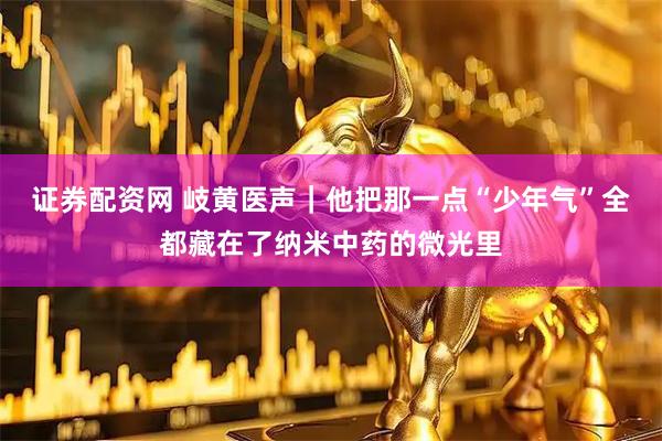 证券配资网 岐黄医声｜他把那一点“少年气”全都藏在了纳米中药的微光里