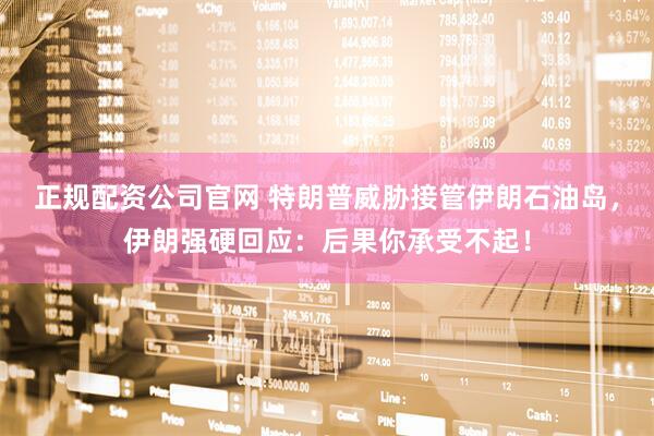 正规配资公司官网 特朗普威胁接管伊朗石油岛，伊朗强硬回应：后果你承受不起！