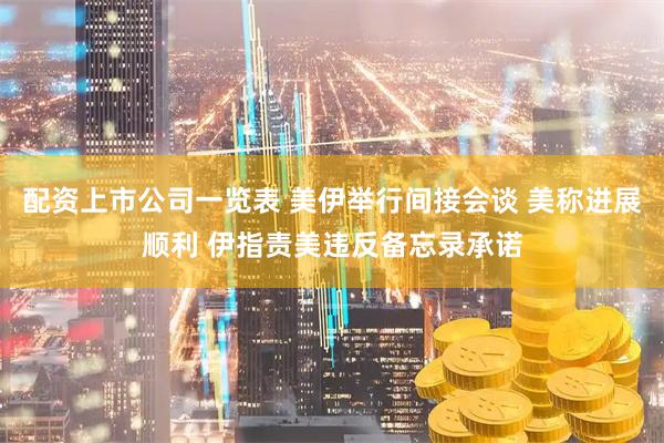 配资上市公司一览表 美伊举行间接会谈 美称进展顺利 伊指责美违反备忘录承诺