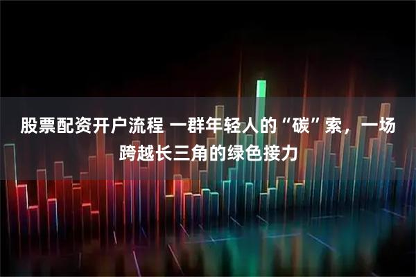 股票配资开户流程 一群年轻人的“碳”索，一场跨越长三角的绿色接力