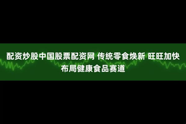 配资炒股中国股票配资网 传统零食焕新 旺旺加快布局健康食品赛道