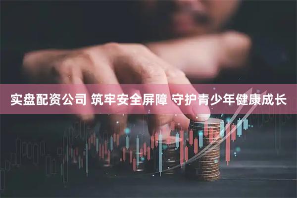 实盘配资公司 筑牢安全屏障 守护青少年健康成长