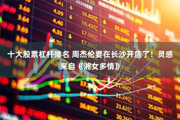 十大股票杠杆排名 周杰伦要在长沙开店了！灵感来自《湘女多情》
