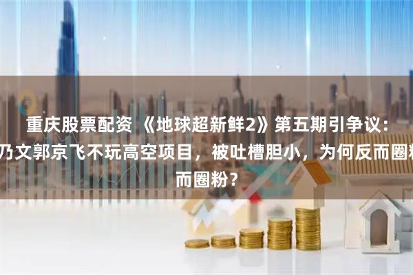 重庆股票配资 《地球超新鲜2》第五期引争议：李乃文郭京飞不玩高空项目，被吐槽胆小，为何反而圈粉？