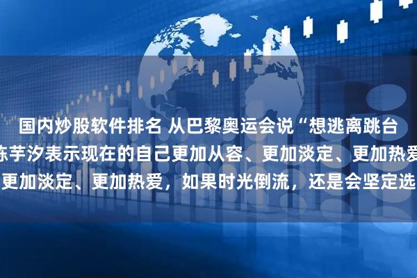 国内炒股软件排名 从巴黎奥运会说“想逃离跳台”到本次亚运会夺金，陈芋汐表示现在的自己更加从容、更加淡定、更加热爱，如果时光倒流，还是会坚定选择跳水